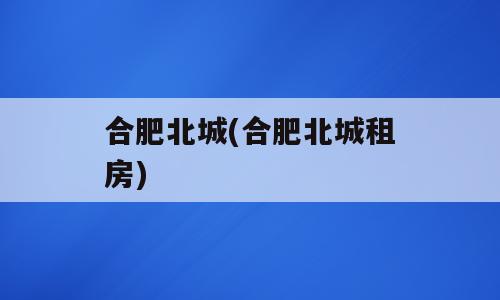 合肥北城(合肥北城租房)