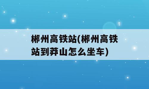 郴州高铁站(郴州高铁站到莽山怎么坐车)