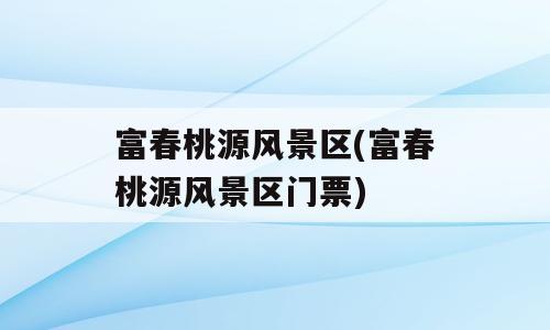 富春桃源风景区(富春桃源风景区门票)