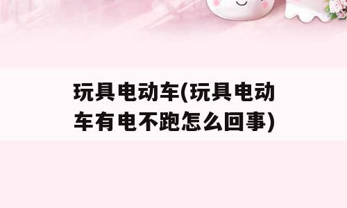 玩具电动车(玩具电动车有电不跑怎么回事)