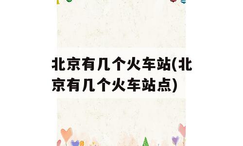 北京有几个火车站(北京有几个火车站点)