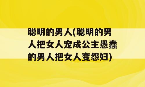 聪明的男人(聪明的男人把女人宠成公主愚蠢的男人把女人变怨妇)