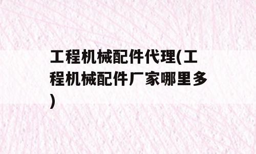 工程机械配件代理(工程机械配件厂家哪里多)