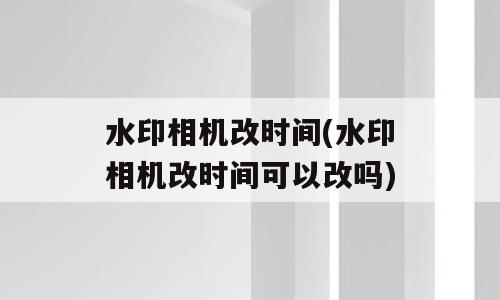 水印相机改时间(水印相机改时间可以改吗)