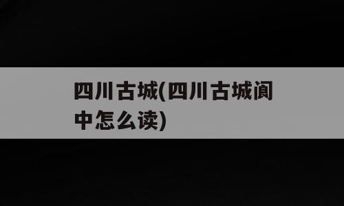 四川古城(四川古城阆中怎么读)
