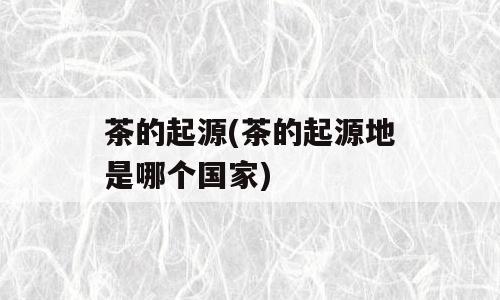 茶的起源(茶的起源地是哪个国家)