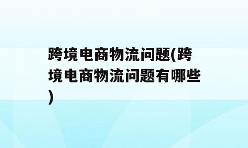 跨境电商物流问题(跨境电商物流问题有哪些)