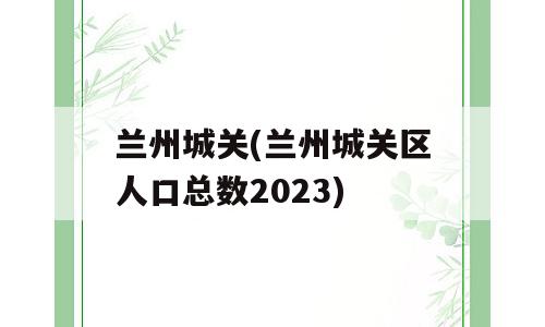 兰州城关(兰州城关区人口总数2023)