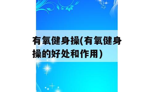 有氧健身操(有氧健身操的好处和作用)