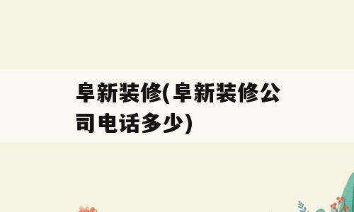 阜新装修(阜新装修公司电话多少)