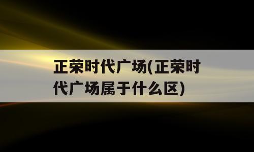 正荣时代广场(正荣时代广场属于什么区)