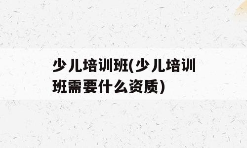 少儿培训班(少儿培训班需要什么资质)