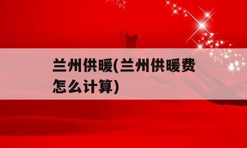 兰州供暖(兰州供暖费怎么计算)