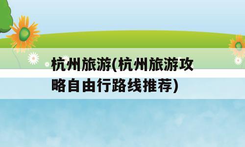 杭州旅游(杭州旅游攻略自由行路线推荐)