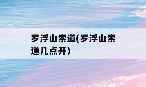 罗浮山索道(罗浮山索道几点开)