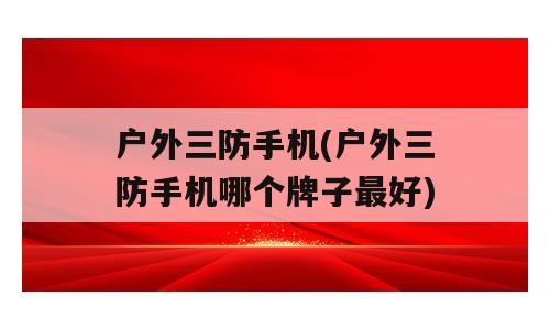 户外三防手机(户外三防手机哪个牌子最好)