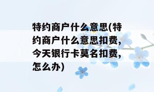 特约商户什么意思(特约商户什么意思扣费,今天银行卡莫名扣费,怎么办)