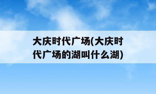 大庆时代广场(大庆时代广场的湖叫什么湖)