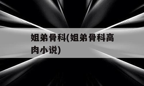 姐弟骨科(姐弟骨科高肉小说)