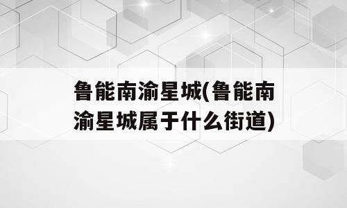 鲁能南渝星城(鲁能南渝星城属于什么街道)