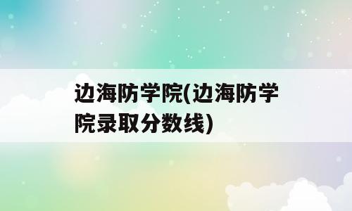 边海防学院(边海防学院录取分数线)