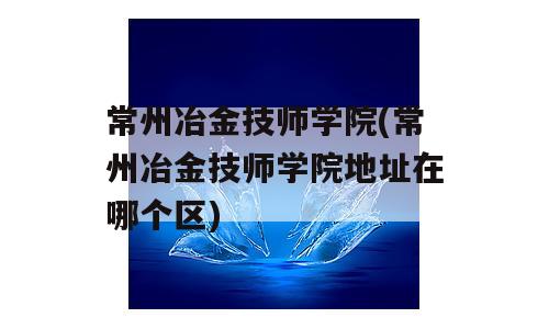 常州冶金技师学院(常州冶金技师学院地址在哪个区)