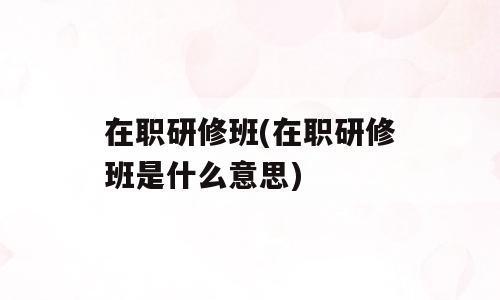 在职研修班(在职研修班是什么意思)