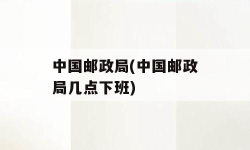 中国邮政局(中国邮政局几点下班)