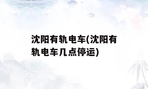 沈阳有轨电车(沈阳有轨电车几点停运)