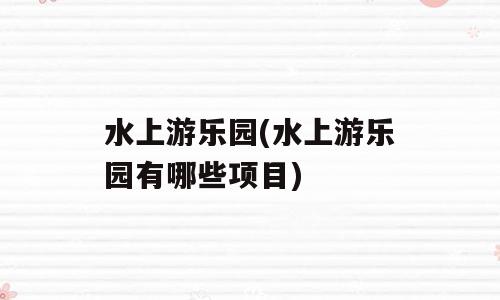 水上游乐园(水上游乐园有哪些项目)