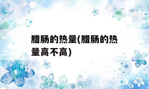 腊肠的热量(腊肠的热量高不高)