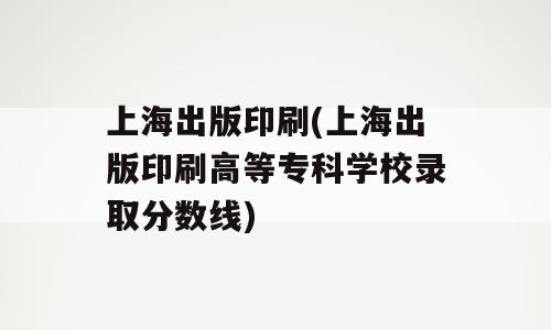 上海出版印刷(上海出版印刷高等专科学校录取分数线)