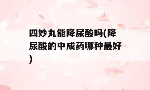 四妙丸能降尿酸吗(降尿酸的中成药哪种最好)