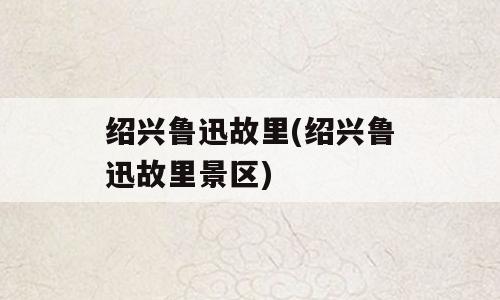 绍兴鲁迅故里(绍兴鲁迅故里景区)