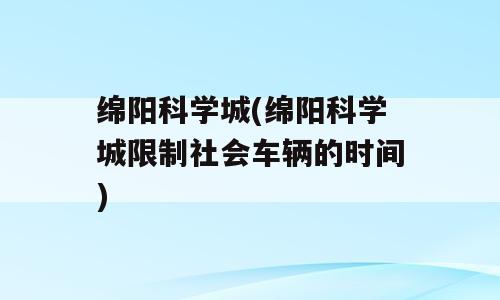 绵阳科学城(绵阳科学城限制社会车辆的时间)