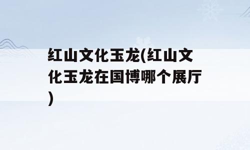 红山文化玉龙(红山文化玉龙在国博哪个展厅)