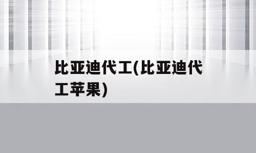 比亚迪代工(比亚迪代工苹果)