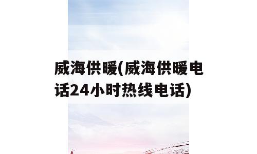 威海供暖(威海供暖电话24小时热线电话)