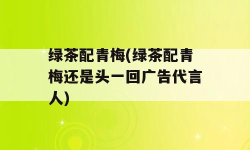 绿茶配青梅(绿茶配青梅还是头一回广告代言人)