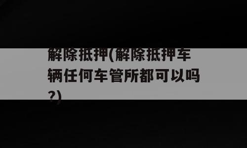 解除抵押(解除抵押车辆任何车管所都可以吗?)