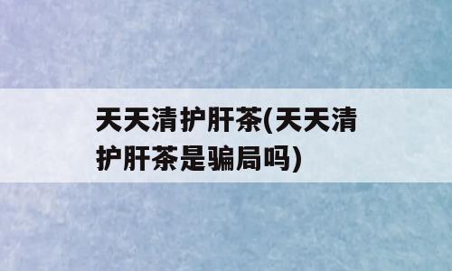 天天清护肝茶(天天清护肝茶是骗局吗)