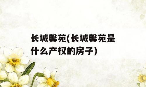 长城馨苑(长城馨苑是什么产权的房子)