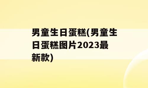 男童生日蛋糕(男童生日蛋糕图片2023最新款)