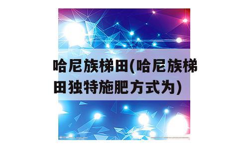 哈尼族梯田(哈尼族梯田独特施肥方式为)