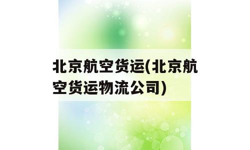 北京航空货运(北京航空货运物流公司)