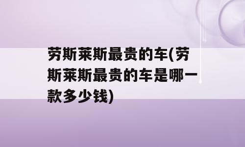 劳斯莱斯最贵的车(劳斯莱斯最贵的车是哪一款多少钱)