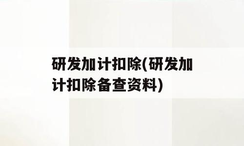 研发加计扣除(研发加计扣除备查资料)