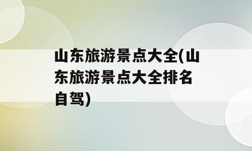 山东旅游景点大全(山东旅游景点大全排名 自驾)