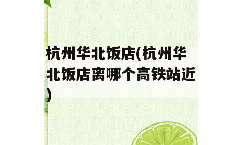 杭州华北饭店(杭州华北饭店离哪个高铁站近)
