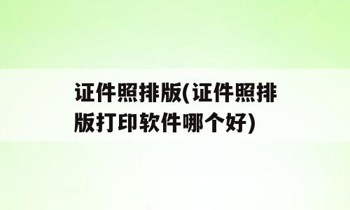证件照排版(证件照排版打印软件哪个好)